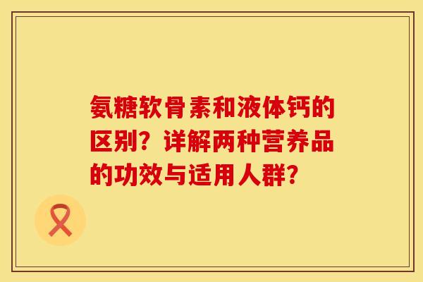 氨糖软骨素和液体钙的区别？详解两种营养品的功效与适用人群？