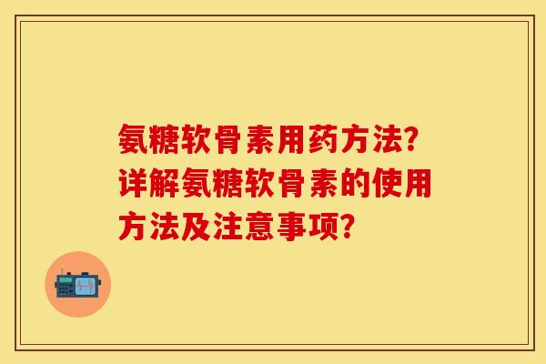 氨糖软骨素用药方法？详解氨糖软骨素的使用方法及注意事项？