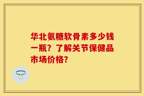 华北氨糖软骨素多少钱一瓶？了解关节保健品市场价格？