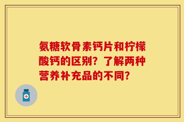 氨糖软骨素钙片和柠檬酸钙的区别？了解两种营养补充品的不同？