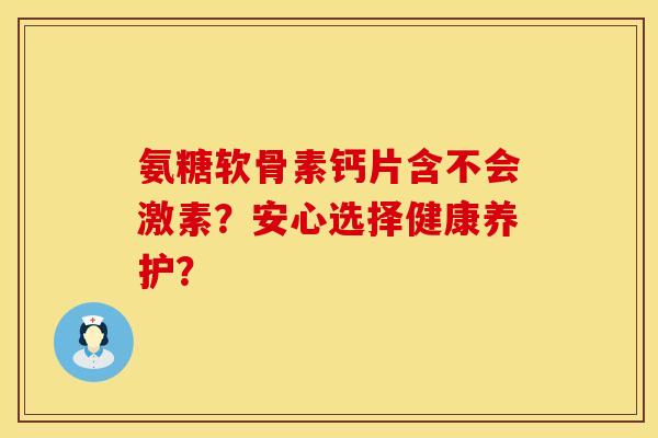 氨糖软骨素钙片含不会激素？安心选择健康养护？