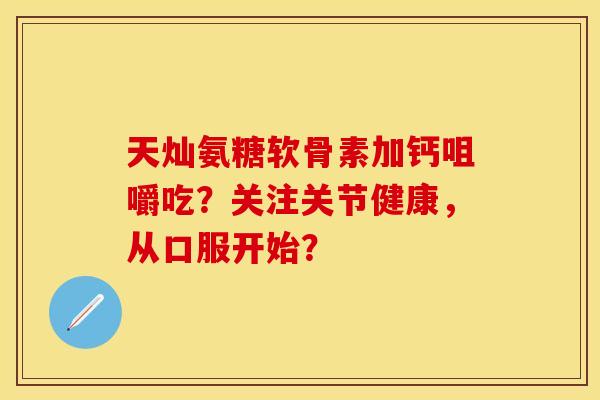 天灿氨糖软骨素加钙咀嚼吃?关注关节健康,从口服开始? 天灿氨糖软骨素加钙咀嚼吃?关注关节健康,从口服开始?