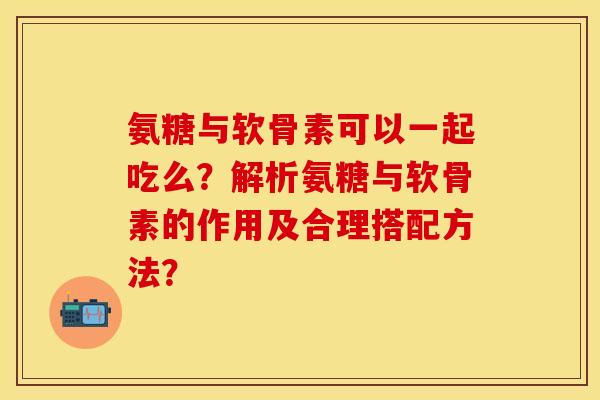 氨糖与软骨素可以一起吃么？解析氨糖与软骨素的作用及合理搭配方法？