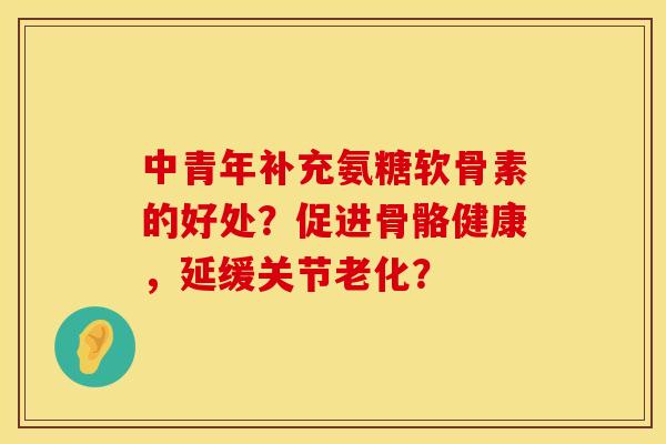 中青年补充氨糖软骨素的好处？促进骨骼健康，延缓关节老化？