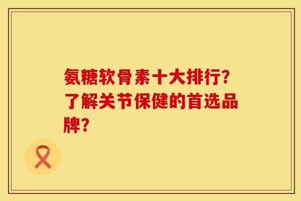 氨糖软骨素十大排行？了解关节保健的首选品牌？