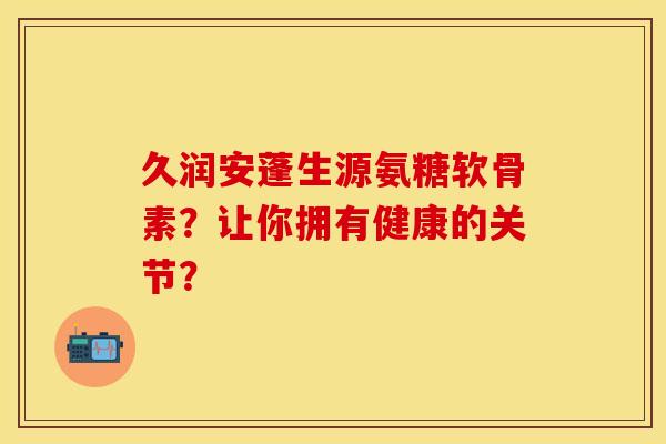 久润安蓬生源氨糖软骨素？让你拥有健康的关节？