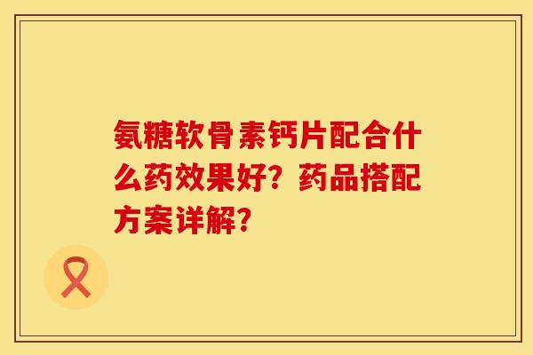 氨糖软骨素钙片配合什么药效果好？药品搭配方案详解？