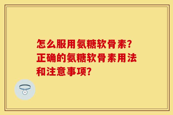 怎么服用氨糖软骨素？正确的氨糖软骨素用法和注意事项？