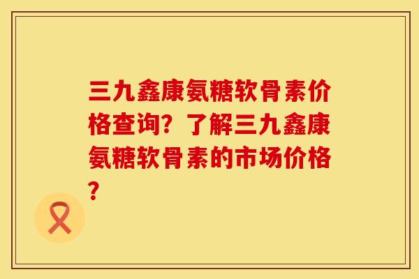 三九鑫康氨糖软骨素价格查询？了解三九鑫康氨糖软骨素的市场价格？