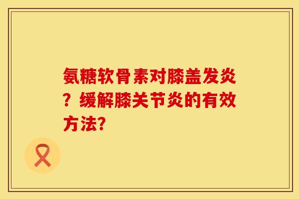 氨糖软骨素对膝盖发炎？缓解膝关节炎的有效方法？