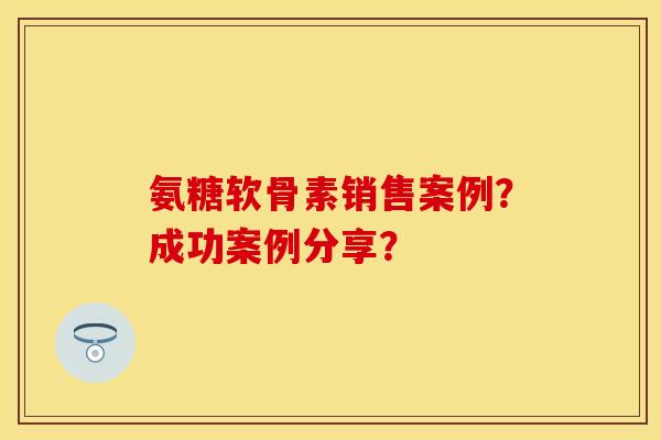 氨糖软骨素销售案例？成功案例分享？