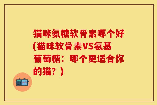 猫咪氨糖软骨素哪个好(猫咪软骨素VS氨基葡萄糖：哪个更适合你的猫？)