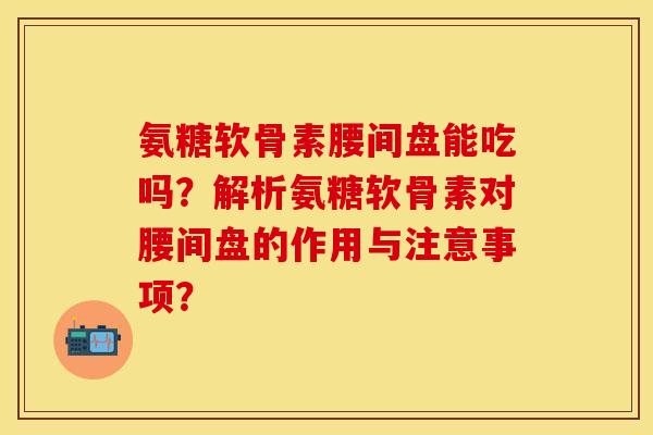 氨糖软骨素腰间盘能吃吗？解析氨糖软骨素对腰间盘的作用与注意事项？