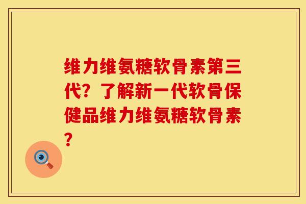 维力维氨糖软骨素第三代？了解新一代软骨保健品维力维氨糖软骨素？