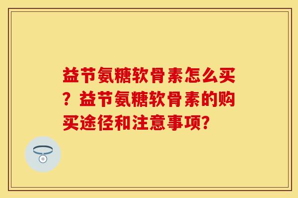 益节氨糖软骨素怎么买？益节氨糖软骨素的购买途径和注意事项？