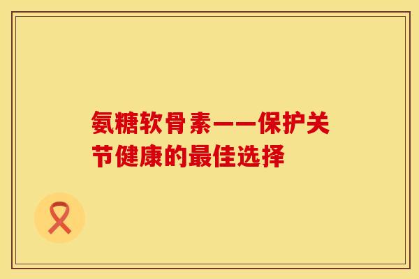 氨糖软骨素——保护关节健康的最佳选择