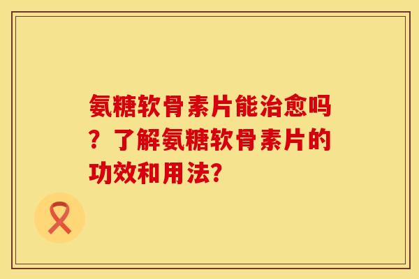 氨糖软骨素片能治愈吗？了解氨糖软骨素片的功效和用法？