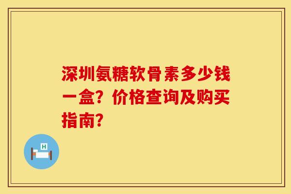 深圳氨糖软骨素多少钱一盒？价格查询及购买指南？