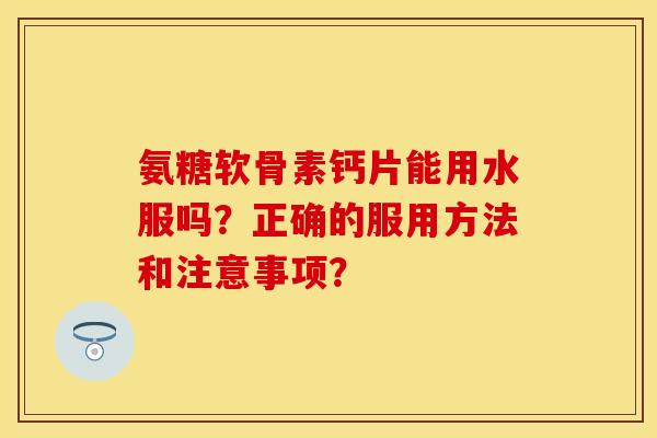 氨糖软骨素钙片能用水服吗？正确的服用方法和注意事项？