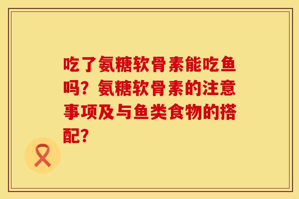 吃了氨糖软骨素能吃鱼吗？氨糖软骨素的注意事项及与鱼类食物的搭配？
