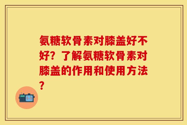 氨糖软骨素对膝盖好不好？了解氨糖软骨素对膝盖的作用和使用方法？