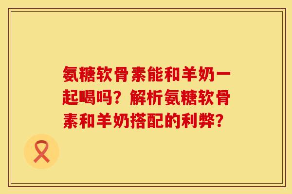 氨糖软骨素能和羊奶一起喝吗？解析氨糖软骨素和羊奶搭配的利弊？