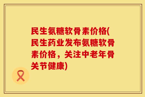 民生氨糖软骨素价格(民生药业发布氨糖软骨素价格，关注中老年骨关节健康)