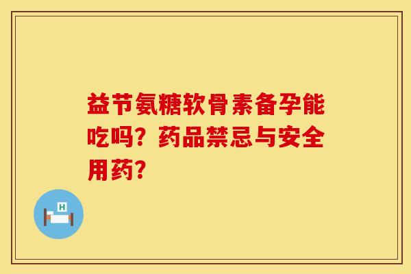 益节氨糖软骨素备孕能吃吗？药品禁忌与安全用药？