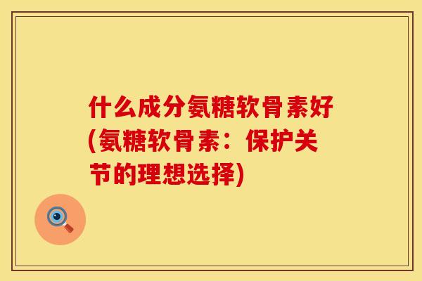 什么成分氨糖软骨素好(氨糖软骨素：保护关节的理想选择)