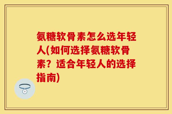 氨糖软骨素怎么选年轻人(如何选择氨糖软骨素？适合年轻人的选择指南)