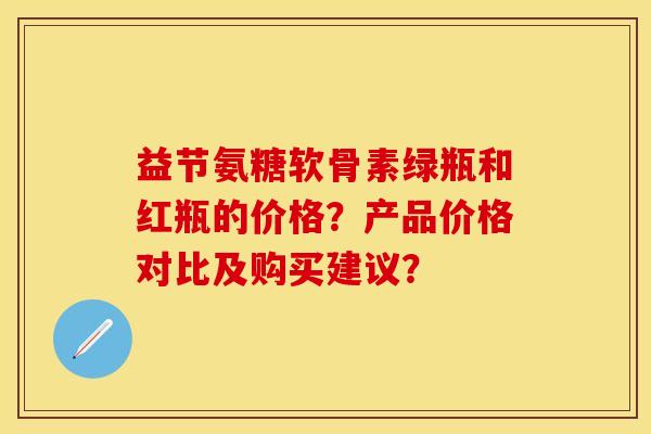 益节氨糖软骨素绿瓶和红瓶的价格？产品价格对比及购买建议？