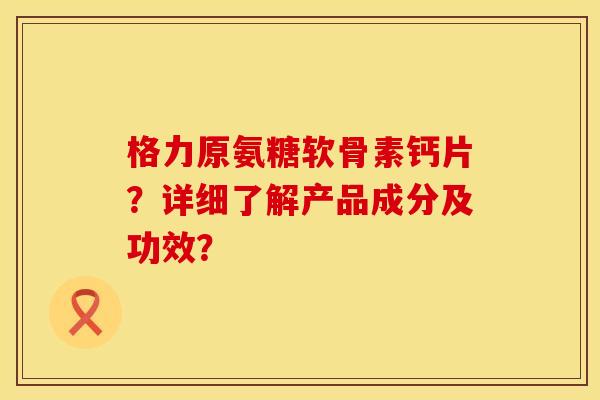 格力原氨糖软骨素钙片？详细了解产品成分及功效？