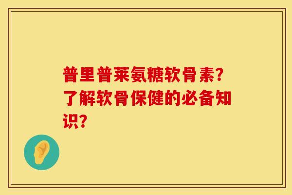 普里普莱氨糖软骨素？了解软骨保健的必备知识？