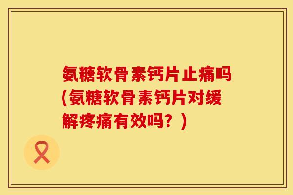 氨糖软骨素钙片吗(氨糖软骨素钙片对缓解有效吗？)