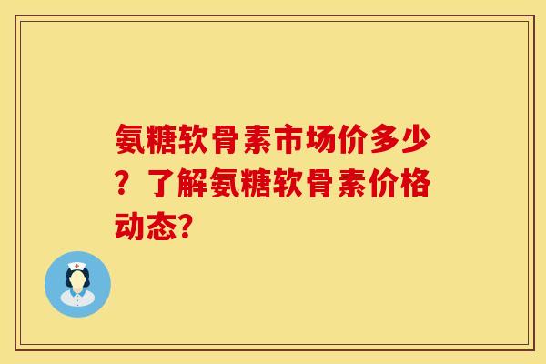 氨糖软骨素市场价多少？了解氨糖软骨素价格动态？