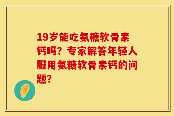 19岁能吃氨糖软骨素钙吗？专家解答年轻人服用氨糖软骨素钙的问题？