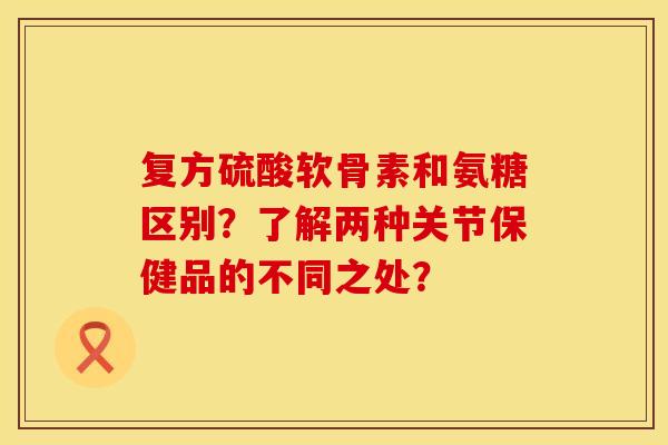 复方硫酸软骨素和氨糖区别？了解两种关节保健品的不同之处？