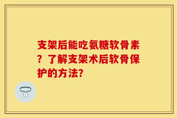 支架后能吃氨糖软骨素？了解支架术后软骨保护的方法？