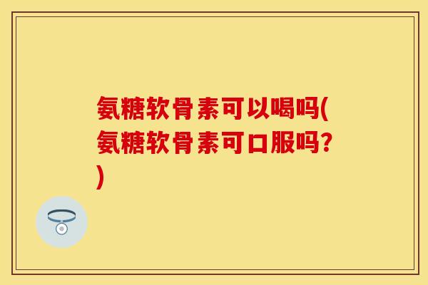 氨糖软骨素可以喝吗(氨糖软骨素可口服吗？)