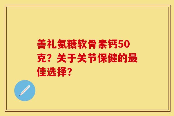 善礼氨糖软骨素钙50克？关于关节保健的最佳选择？