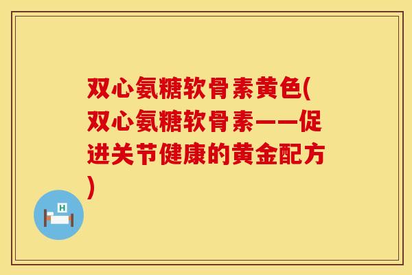 双心氨糖软骨素黄色(双心氨糖软骨素——促进关节健康的黄金配方)