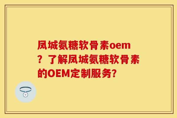 凤城氨糖软骨素oem？了解凤城氨糖软骨素的OEM定制服务？