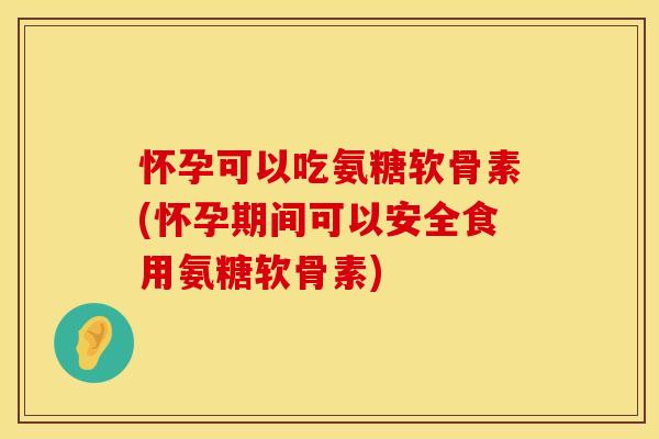 怀孕可以吃氨糖软骨素(怀孕期间可以安全食用氨糖软骨素)
