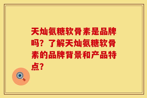 天灿氨糖软骨素是品牌吗？了解天灿氨糖软骨素的品牌背景和产品特点？