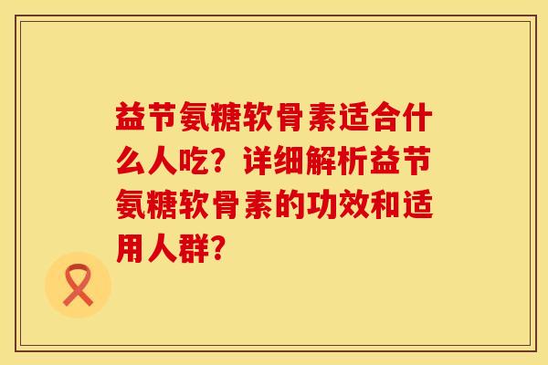 益节氨糖软骨素适合什么人吃？详细解析益节氨糖软骨素的功效和适用人群？