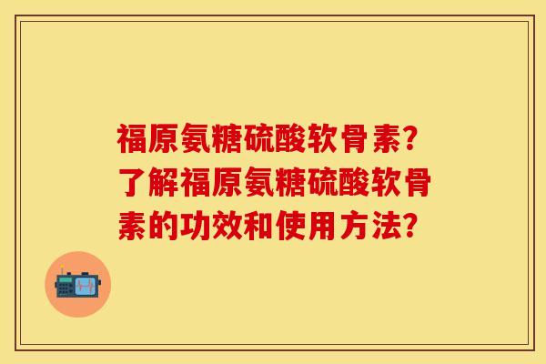 福原氨糖硫酸软骨素?了解福原氨糖硫酸软骨素的功效和使用方法? 福原氨糖硫酸软骨素?了解福原氨糖硫酸软骨素的功效和使用方法?