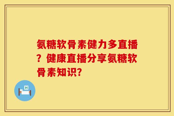 氨糖软骨素健力多直播？健康直播分享氨糖软骨素知识？
