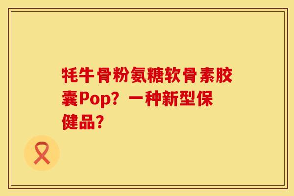 牦牛骨粉氨糖软骨素胶囊Pop？一种新型保健品？