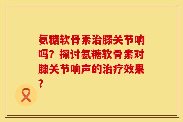 氨糖软骨素治膝关节响吗？探讨氨糖软骨素对膝关节响声的治疗效果？
