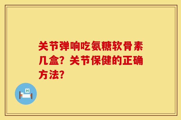关节弹响吃氨糖软骨素几盒？关节保健的正确方法？